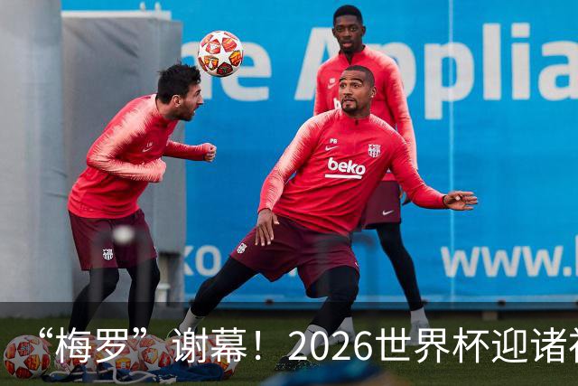 “梅罗”谢幕！2026世界杯迎诸神黄昏 我们与青春的终极告别