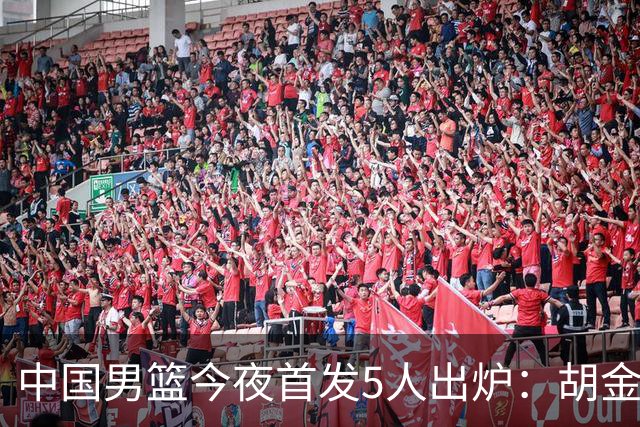 中国男篮今夜首发5人出炉：胡金秋+李弘权+王俊杰+赵继伟+廖三宁