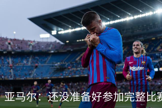 亚马尔：还没准备好参加完整比赛 接受教练的任何安排