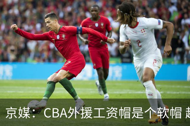 京媒：CBA外援工资帽是个软帽 超了只需额外缴纳调节费 并不违规