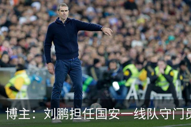 博主：刘鹏担任国安一线队守门员教练，此前曾任职李金羽教练团队