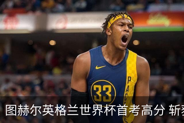 图赫尔英格兰世界杯首考高分 斩获7次绝佳机会22射11正