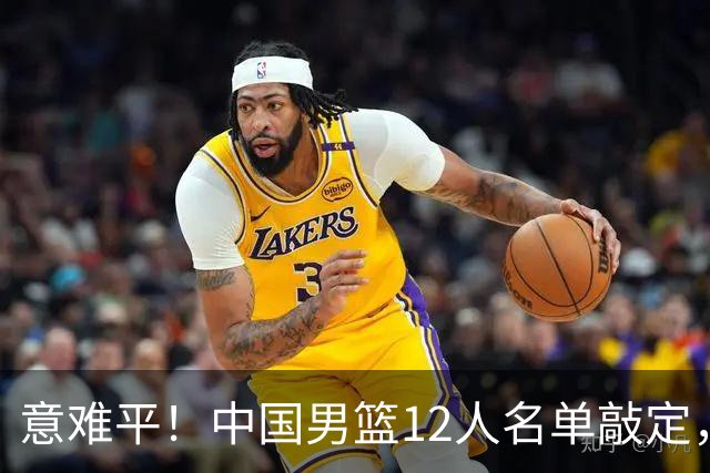 意难平！中国男篮12人名单敲定，多人高光无缘，最大遗珠太可惜
