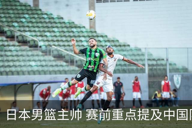 日本男篮主帅 赛前重点提及中国队一人，不是杨瀚森 也不是赵继伟！