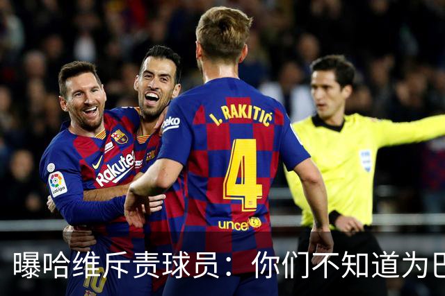 曝哈维斥责球员：你们不知道为巴萨踢球意味着什么