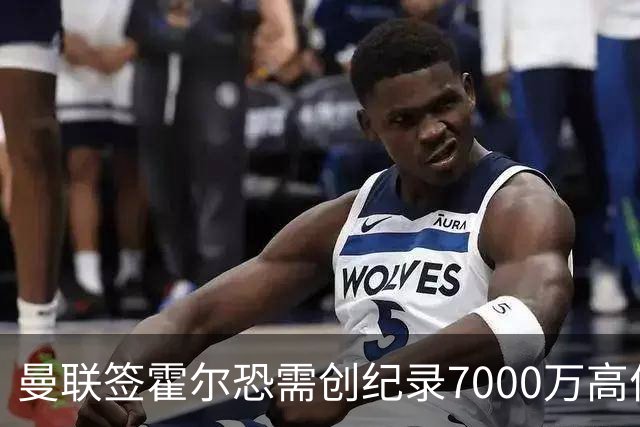 曼联签霍尔恐需创纪录7000万高价！曝巨头欲买欧陆左闸，两人成候选