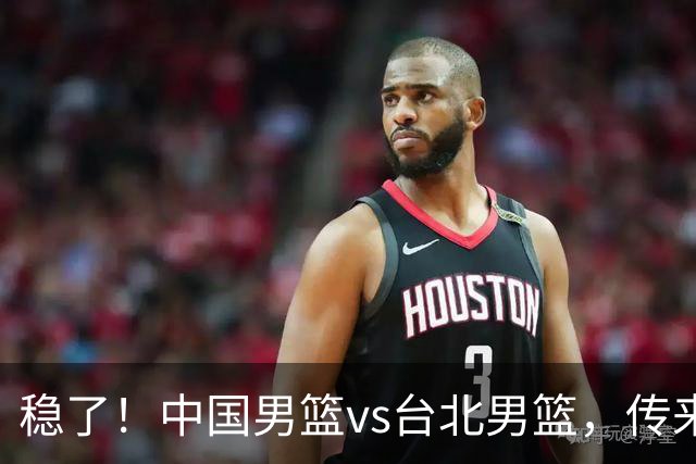 稳了！中国男篮vs台北男篮，传来4个好消息，潜力后卫迎来机会