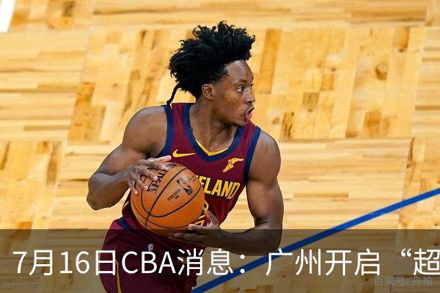 7月16日CBA消息：广州开启“超市大甩卖”，签下2米13内线神塔！